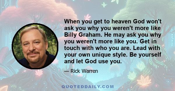 When you get to heaven God won't ask you why you weren't more like Billy Graham. He may ask you why you weren't more like you. Get in touch with who you are. Lead with your own unique style. Be yourself and let God use