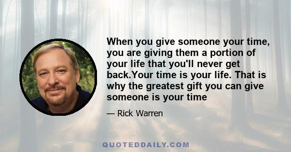 When you give someone your time, you are giving them a portion of your life that you'll never get back.Your time is your life. That is why the greatest gift you can give someone is your time