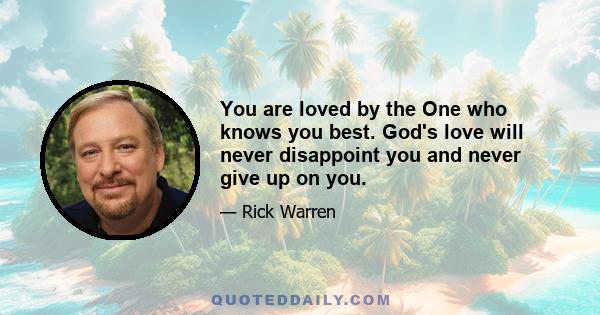 You are loved by the One who knows you best. God's love will never disappoint you and never give up on you.