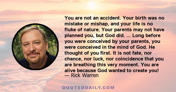 You are not an accident. Your birth was no mistake or mishap, and your life is no fluke of nature. Your parents may not have planned you, but God did. ... Long before you were conceived by your parents, you were