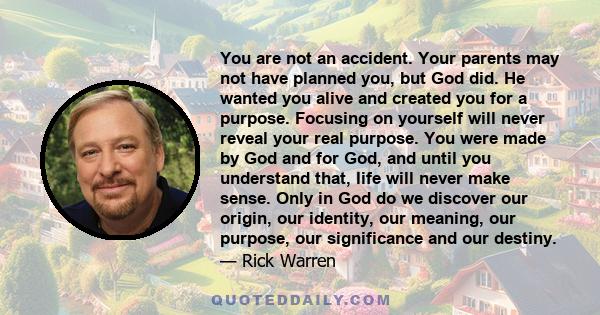 You are not an accident. Your parents may not have planned you, but God did. He wanted you alive and created you for a purpose. Focusing on yourself will never reveal your real purpose. You were made by God and for God, 