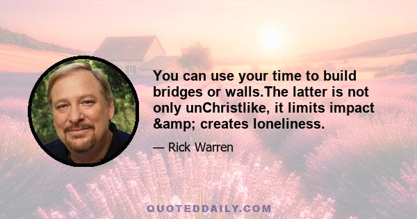 You can use your time to build bridges or walls.The latter is not only unChristlike, it limits impact & creates loneliness.