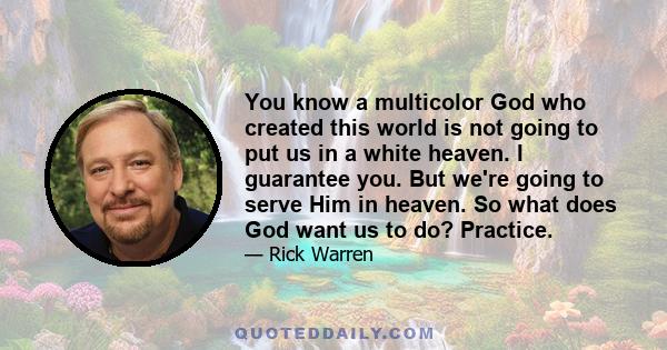 You know a multicolor God who created this world is not going to put us in a white heaven. I guarantee you. But we're going to serve Him in heaven. So what does God want us to do? Practice.