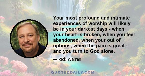 Your most profound and intimate experiences of worship will likely be in your darkest days - when your heart is broken, when you feel abandoned, when your out of options, when the pain is great - and you turn to God