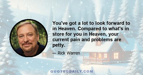 You've got a lot to look forward to in Heaven. Compared to what's in store for you in Heaven, your current pain and problems are petty.