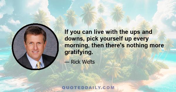 If you can live with the ups and downs, pick yourself up every morning, then there's nothing more gratifying.