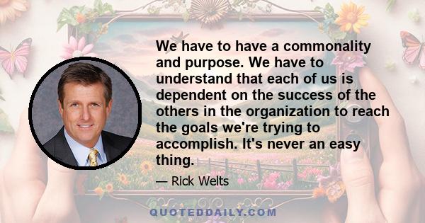 We have to have a commonality and purpose. We have to understand that each of us is dependent on the success of the others in the organization to reach the goals we're trying to accomplish. It's never an easy thing.