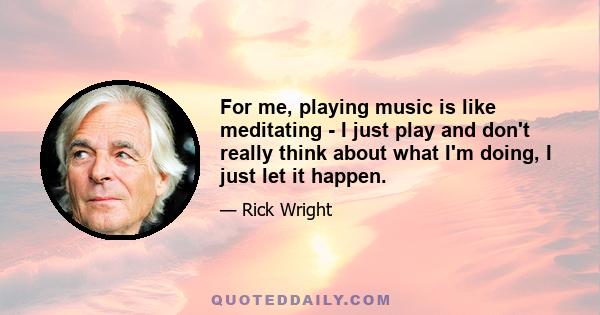 For me, playing music is like meditating - I just play and don't really think about what I'm doing, I just let it happen.