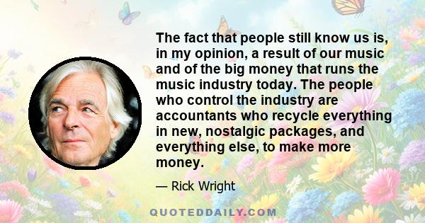 The fact that people still know us is, in my opinion, a result of our music and of the big money that runs the music industry today. The people who control the industry are accountants who recycle everything in new,