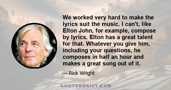 We worked very hard to make the lyrics suit the music. I can't, like Elton John, for example, compose by lyrics. Elton has a great talent for that. Whatever you give him, including your questions, he composes in half an 