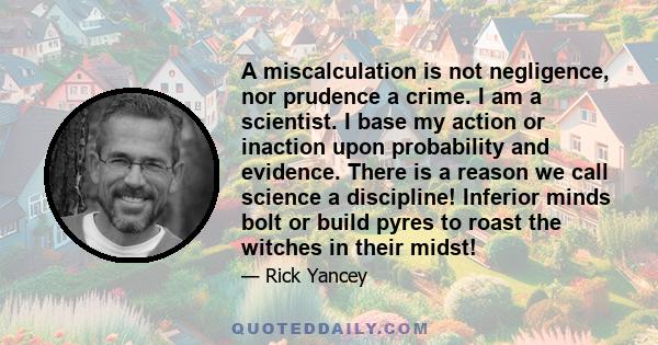 A miscalculation is not negligence, nor prudence a crime. I am a scientist. I base my action or inaction upon probability and evidence. There is a reason we call science a discipline! Inferior minds bolt or build pyres