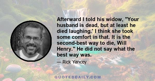 Afterward I told his widow, Your husband is dead, but at least he died laughing.' I think she took some comfort in that. It is the second-best way to die, Will Henry. He did not say what the best way was.