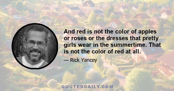 And red is not the color of apples or roses or the dresses that pretty girls wear in the summertime. That is not the color of red at all.