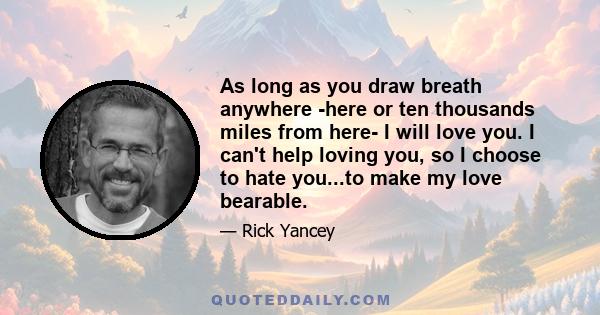 As long as you draw breath anywhere -here or ten thousands miles from here- I will love you. I can't help loving you, so I choose to hate you...to make my love bearable.