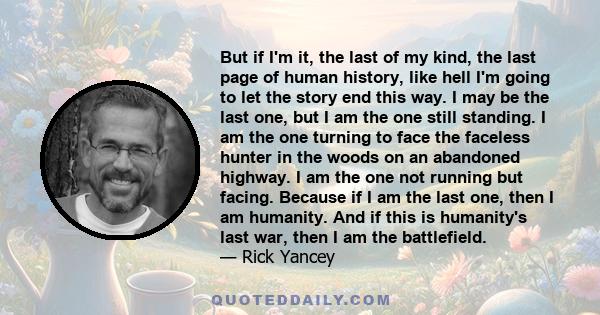 But if I'm it, the last of my kind, the last page of human history, like hell I'm going to let the story end this way. I may be the last one, but I am the one still standing. I am the one turning to face the faceless