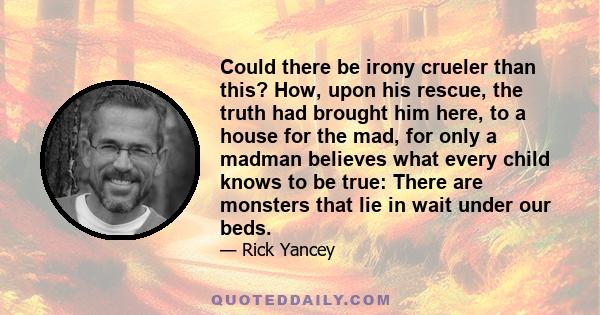 Could there be irony crueler than this? How, upon his rescue, the truth had brought him here, to a house for the mad, for only a madman believes what every child knows to be true: There are monsters that lie in wait