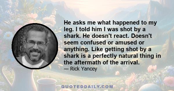 He asks me what happened to my leg. I told him I was shot by a shark. He doesn't react. Doesn't seem confused or amused or anything. Like getting shot by a shark is a perfectly natural thing in the aftermath of the