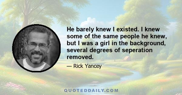 He barely knew I existed. I knew some of the same people he knew, but I was a girl in the background, several degrees of seperation removed.