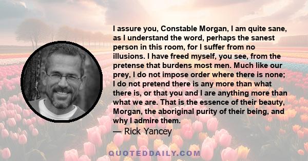 I assure you, Constable Morgan, I am quite sane, as I understand the word, perhaps the sanest person in this room, for I suffer from no illusions. I have freed myself, you see, from the pretense that burdens most men.