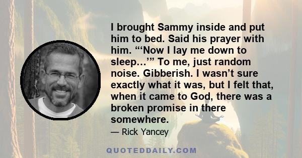 I brought Sammy inside and put him to bed. Said his prayer with him. “‘Now I lay me down to sleep…’” To me, just random noise. Gibberish. I wasn’t sure exactly what it was, but I felt that, when it came to God, there