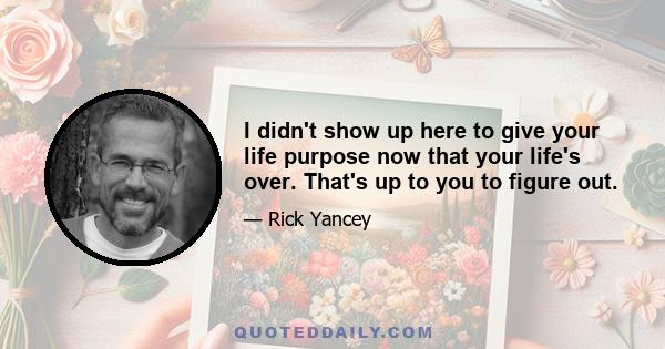 I didn't show up here to give your life purpose now that your life's over. That's up to you to figure out.