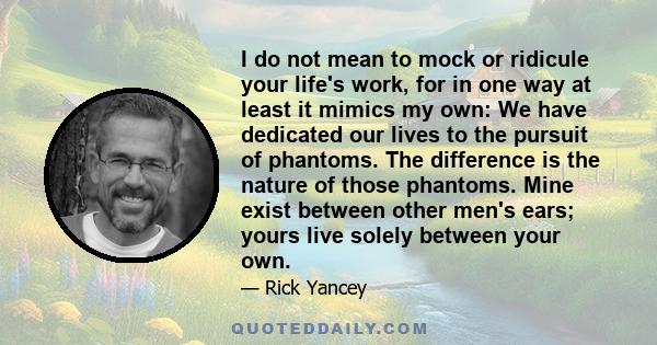 I do not mean to mock or ridicule your life's work, for in one way at least it mimics my own: We have dedicated our lives to the pursuit of phantoms. The difference is the nature of those phantoms. Mine exist between