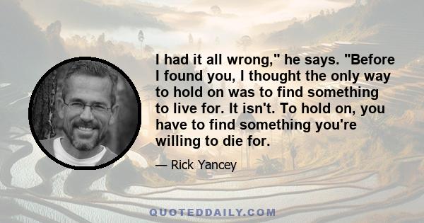 I had it all wrong, he says. Before I found you, I thought the only way to hold on was to find something to live for. It isn't. To hold on, you have to find something you're willing to die for.