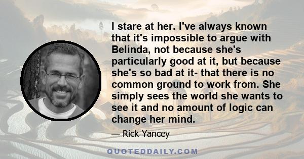 I stare at her. I've always known that it's impossible to argue with Belinda, not because she's particularly good at it, but because she's so bad at it- that there is no common ground to work from. She simply sees the