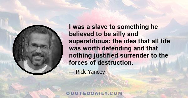 I was a slave to something he believed to be silly and superstitious: the idea that all life was worth defending and that nothing justified surrender to the forces of destruction.