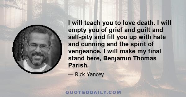 I will teach you to love death. I will empty you of grief and guilt and self-pity and fill you up with hate and cunning and the spirit of vengeance. I will make my final stand here, Benjamin Thomas Parish.