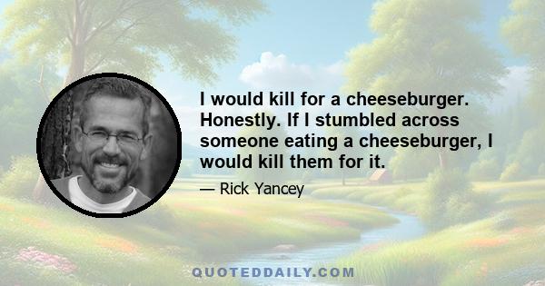 I would kill for a cheeseburger. Honestly. If I stumbled across someone eating a cheeseburger, I would kill them for it.