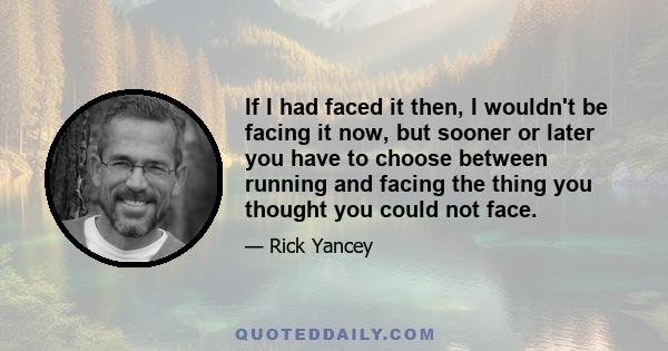 If I had faced it then, I wouldn't be facing it now, but sooner or later you have to choose between running and facing the thing you thought you could not face.