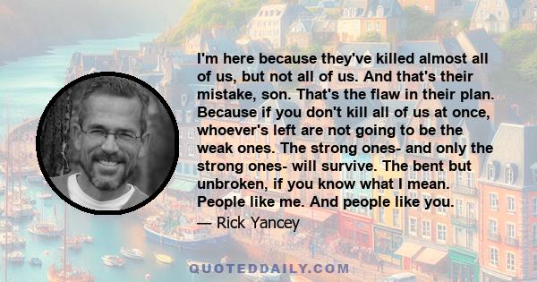 I'm here because they've killed almost all of us, but not all of us. And that's their mistake, son. That's the flaw in their plan. Because if you don't kill all of us at once, whoever's left are not going to be the weak 