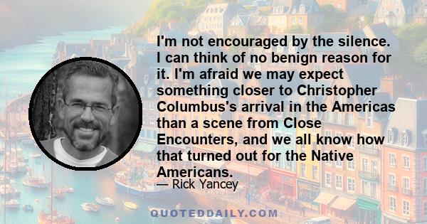 I'm not encouraged by the silence. I can think of no benign reason for it. I'm afraid we may expect something closer to Christopher Columbus's arrival in the Americas than a scene from Close Encounters, and we all know