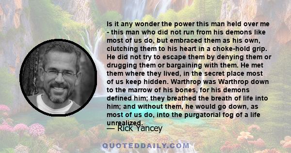 Is it any wonder the power this man held over me - this man who did not run from his demons like most of us do, but embraced them as his own, clutching them to his heart in a choke-hold grip. He did not try to escape