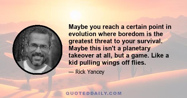 Maybe you reach a certain point in evolution where boredom is the greatest threat to your survival. Maybe this isn't a planetary takeover at all, but a game. Like a kid pulling wings off flies.