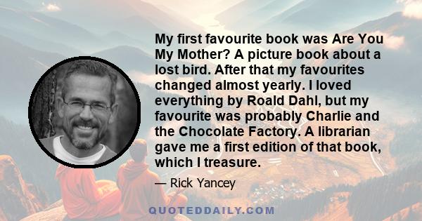 My first favourite book was Are You My Mother? A picture book about a lost bird. After that my favourites changed almost yearly. I loved everything by Roald Dahl, but my favourite was probably Charlie and the Chocolate