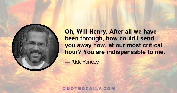 Oh, Will Henry. After all we have been through, how could I send you away now, at our most critical hour? You are indispensable to me.