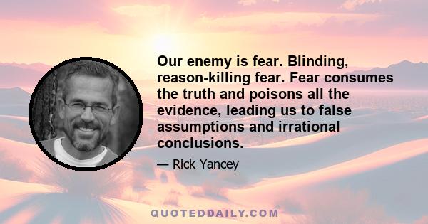 Our enemy is fear. Blinding, reason-killing fear. Fear consumes the truth and poisons all the evidence, leading us to false assumptions and irrational conclusions.