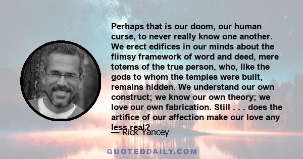 Perhaps that is our doom, our human curse, to never really know one another. We erect edifices in our minds about the flimsy framework of word and deed, mere totems of the true person, who, like the gods to whom the