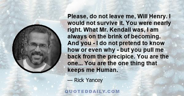 Please, do not leave me, Will Henry. I would not survive it. You were nearly right. What Mr. Kendall was, I am always on the brink of becoming. And you - I do not pretend to know how or even why - but you pull me back