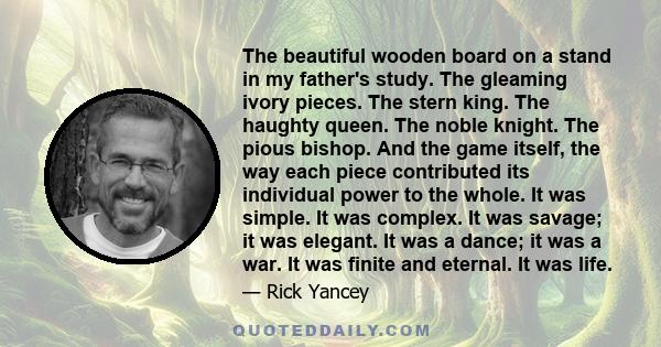 The beautiful wooden board on a stand in my father's study. The gleaming ivory pieces. The stern king. The haughty queen. The noble knight. The pious bishop. And the game itself, the way each piece contributed its