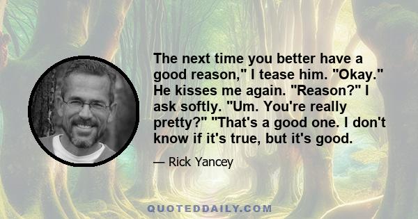 The next time you better have a good reason, I tease him. Okay. He kisses me again. Reason? I ask softly. Um. You're really pretty? That's a good one. I don't know if it's true, but it's good.