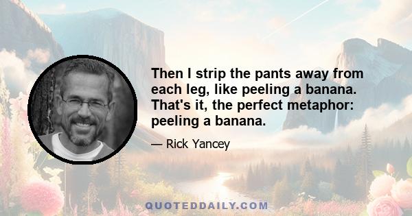 Then I strip the pants away from each leg, like peeling a banana. That's it, the perfect metaphor: peeling a banana.