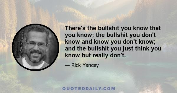 There's the bullshit you know that you know; the bullshit you don't know and know you don't know; and the bullshit you just think you know but really don't.