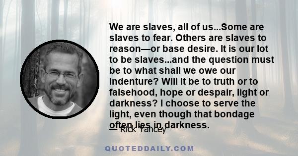 We are slaves, all of us...Some are slaves to fear. Others are slaves to reason—or base desire. It is our lot to be slaves...and the question must be to what shall we owe our indenture? Will it be to truth or to