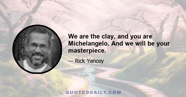 We are the clay, and you are Michelangelo. And we will be your masterpiece.