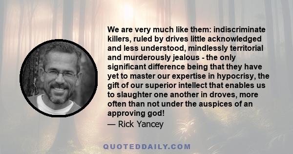 We are very much like them: indiscriminate killers, ruled by drives little acknowledged and less understood, mindlessly territorial and murderously jealous - the only significant difference being that they have yet to