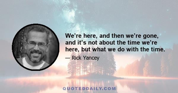 We’re here, and then we’re gone, and it’s not about the time we’re here, but what we do with the time.