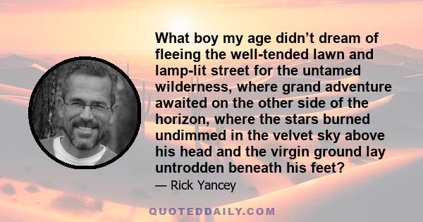 What boy my age didn’t dream of fleeing the well-tended lawn and lamp-lit street for the untamed wilderness, where grand adventure awaited on the other side of the horizon, where the stars burned undimmed in the velvet